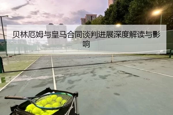 贝林厄姆与皇马合同谈判进展深度解读与影响