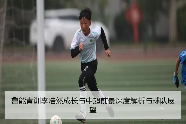 鲁能青训李浩然成长与中超前景深度解析与球队展望