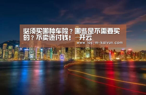 必须买哪种车险?哪些是不需要买的?不卖还付钱!-开云(图4) 开云平台